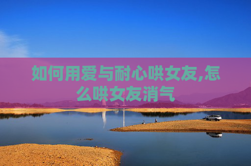 如何用爱与耐心哄女友,怎么哄女友消气