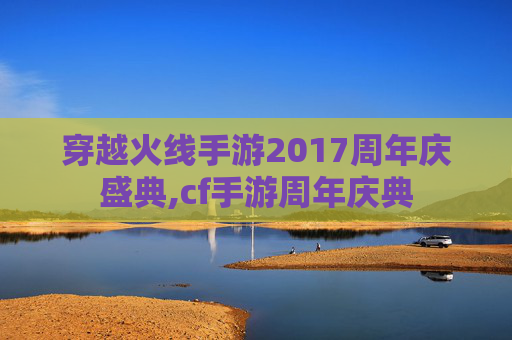 穿越火线手游2017周年庆盛典,cf手游周年庆典