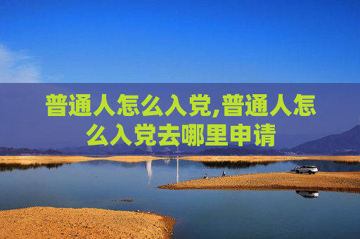 普通人怎么入党,普通人怎么入党去哪里申请