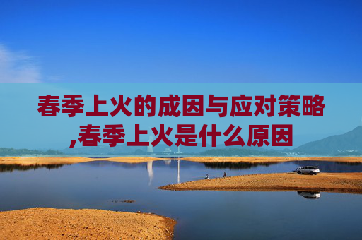 春季上火的成因与应对策略,春季上火是什么原因
