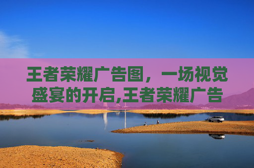 王者荣耀广告图，一场视觉盛宴的开启,王者荣耀广告图片
