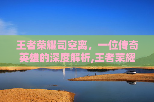 王者荣耀司空离，一位传奇英雄的深度解析,王者荣耀司空震离开长安