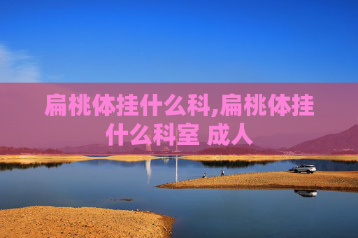 扁桃体挂什么科,扁桃体挂什么科室 成人