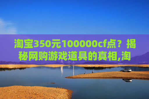 淘宝350元100000cf点？揭秘网购游戏道具的真相,淘宝上卖的cf点卷是真的吗