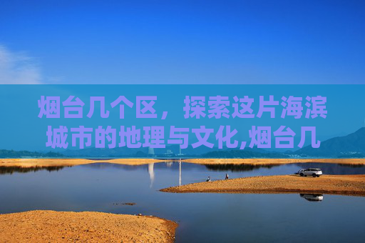 烟台几个区，探索这片海滨城市的地理与文化,烟台几个区哪个区最好