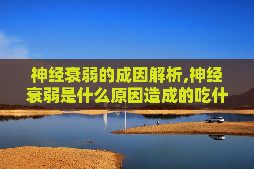 神经衰弱的成因解析,神经衰弱是什么原因造成的吃什么吃什么药