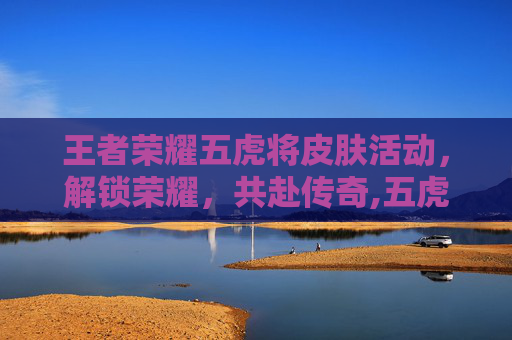 王者荣耀五虎将皮肤活动，解锁荣耀，共赴传奇,五虎将皮肤上线日期