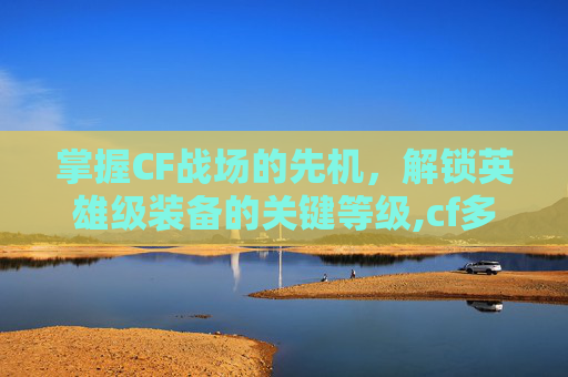 掌握CF战场的先机，解锁英雄级装备的关键等级,cf多少级才能觉醒武器