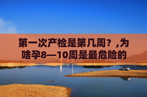 第一次产检是第几周？,为啥孕8—10周是最危险的