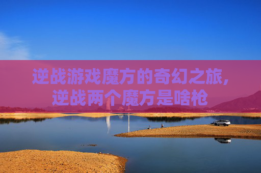 逆战游戏魔方的奇幻之旅,逆战两个魔方是啥枪