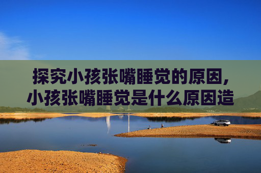 探究小孩张嘴睡觉的原因,小孩张嘴睡觉是什么原因造成的