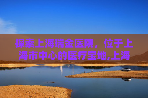 探索上海瑞金医院，位于上海市中心的医疗宝地,上海瑞金医院地址地铁几号线
