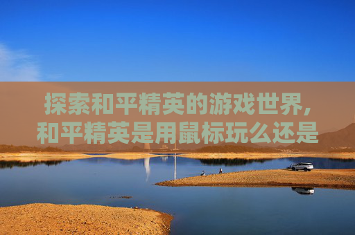 探索和平精英的游戏世界,和平精英是用鼠标玩么还是手机