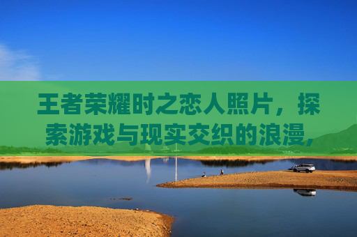 王者荣耀时之恋人照片，探索游戏与现实交织的浪漫,王者荣耀时之恋人cg动画高清