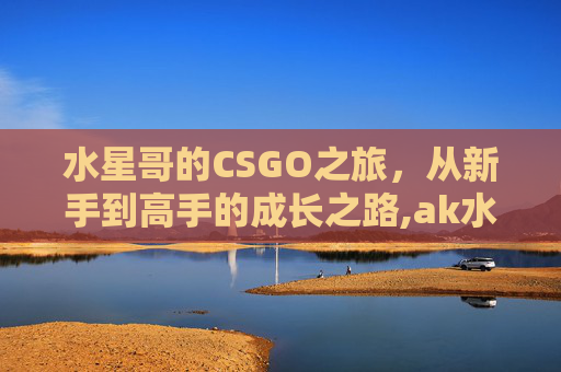 水星哥的CSGO之旅，从新手到高手的成长之路,ak水星