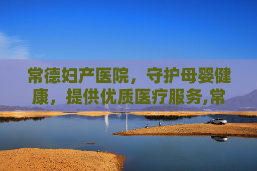 常德妇产医院，守护母婴健康，提供优质医疗服务,常德妇产医院有哪些