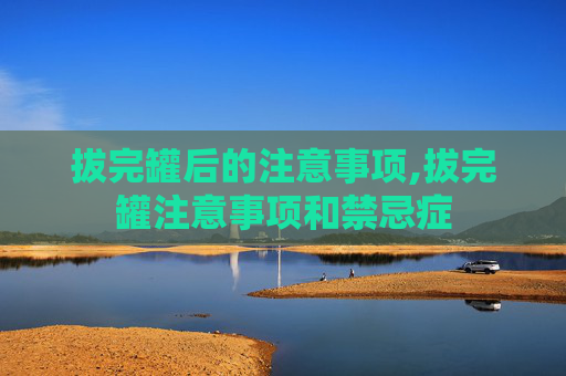 拔完罐后的注意事项,拔完罐注意事项和禁忌症
