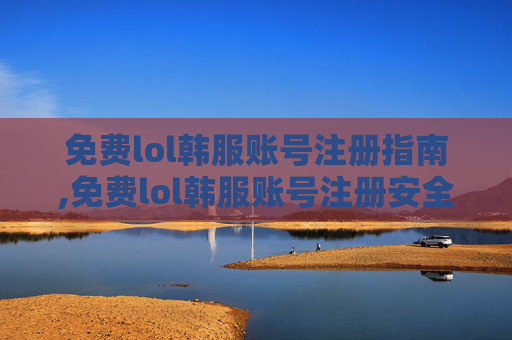 免费lol韩服账号注册指南,免费lol韩服账号注册安全吗