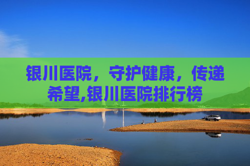 银川医院，守护健康，传递希望,银川医院排行榜