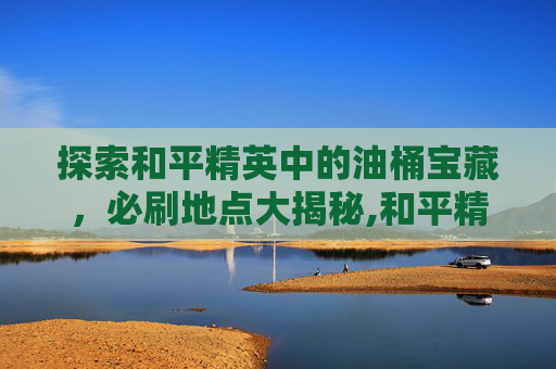 探索和平精英中的油桶宝藏，必刷地点大揭秘,和平精英汽油桶
