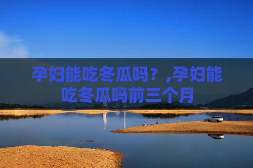 孕妇能吃冬瓜吗？,孕妇能吃冬瓜吗前三个月