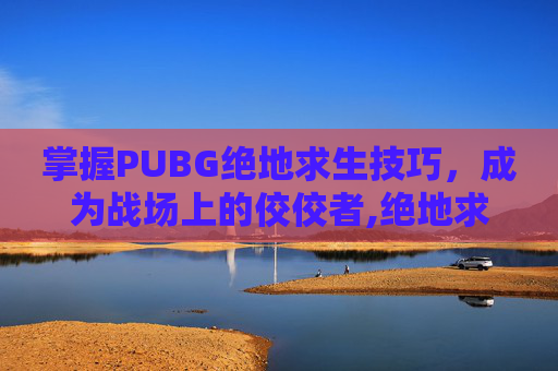 掌握PUBG绝地求生技巧，成为战场上的佼佼者,绝地求生吃鸡技巧