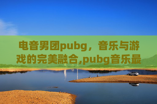电音男团pubg，音乐与游戏的完美融合,pubg音乐最火歌曲