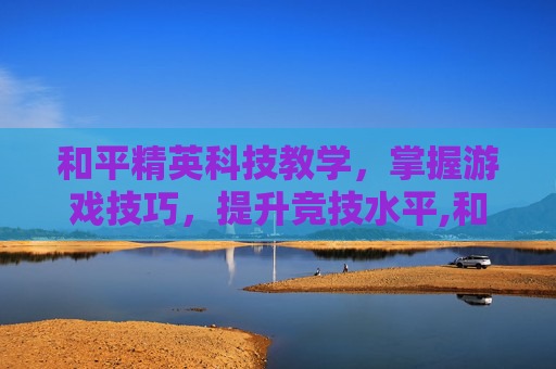 和平精英科技教学，掌握游戏技巧，提升竞技水平,和平精英技术教学视频