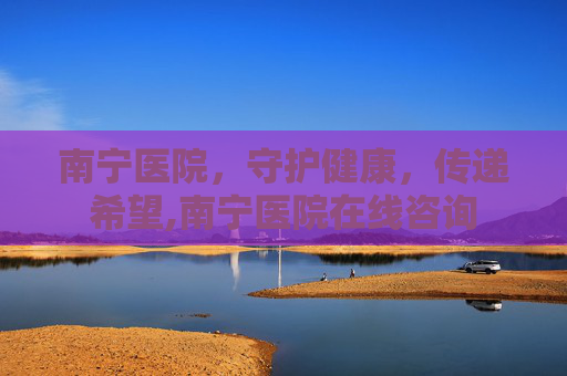 南宁医院，守护健康，传递希望,南宁医院在线咨询
