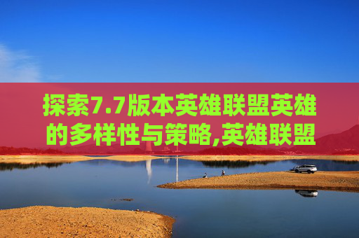 探索7.7版本英雄联盟英雄的多样性与策略,英雄联盟7月更新 探索7.7版本英雄联盟英雄的多样性与策略,英雄联盟7月更新