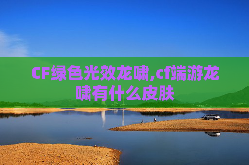 CF绿色光效龙啸,cf端游龙啸有什么皮肤
