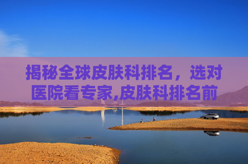 揭秘全球皮肤科排名，选对医院看专家,皮肤科排名前十名医院