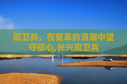 周卫兵，在变革的浪潮中坚守初心,长兴周卫兵