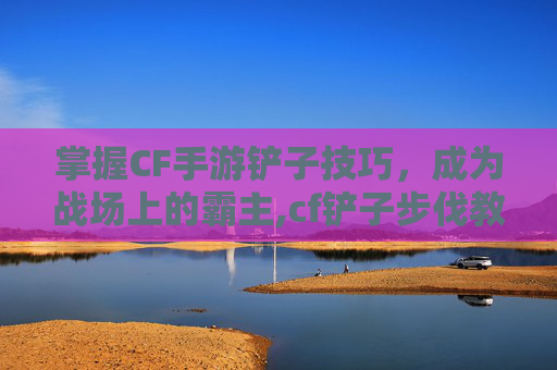 掌握CF手游铲子技巧，成为战场上的霸主,cf铲子步伐教程
