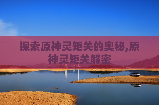 探索原神灵矩关的奥秘,原神灵矩关解密