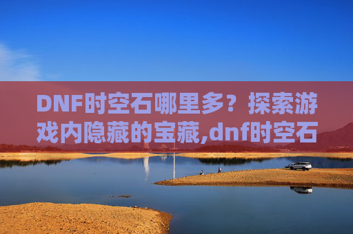 DNF时空石哪里多？探索游戏内隐藏的宝藏,dnf时空石哪里爆的多