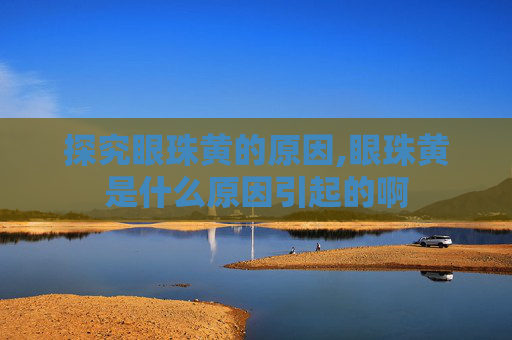 探究眼珠黄的原因,眼珠黄是什么原因引起的啊