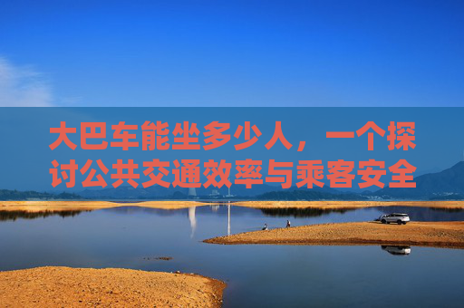 大巴车能坐多少人，一个探讨公共交通效率与乘客安全的话题,55座大巴车能坐多少人