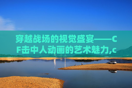 穿越战场的视觉盛宴——CF击中人动画的艺术魅力,cf击中动画特效