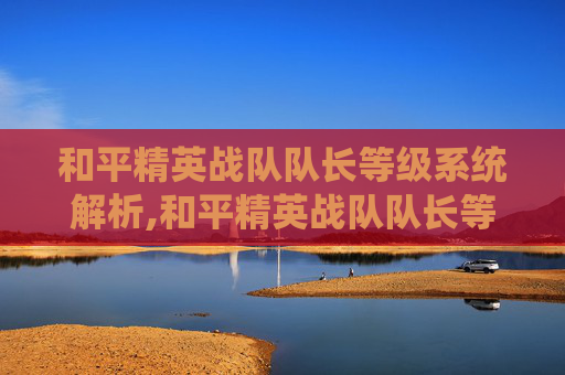 和平精英战队队长等级系统解析,和平精英战队队长等级要求