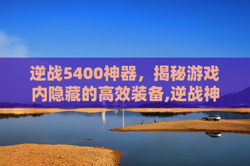 逆战5400神器，揭秘游戏内隐藏的高效装备,逆战神器价格