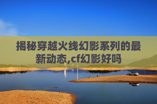 揭秘穿越火线幻影系列的最新动态,cf幻影好吗
