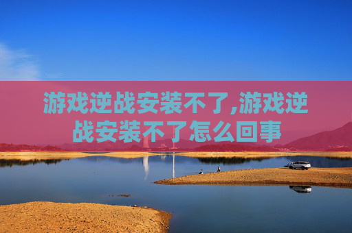 游戏逆战安装不了,游戏逆战安装不了怎么回事