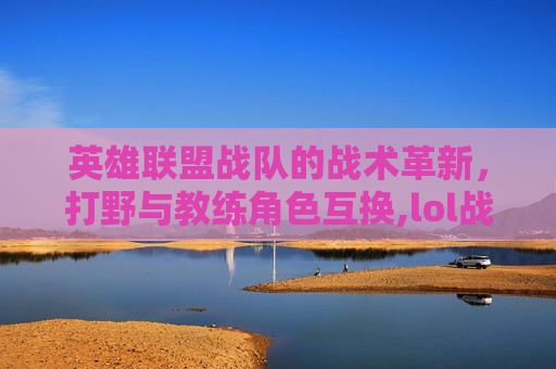 英雄联盟战队的战术革新，打野与教练角色互换,lol战队打野和教练互换位置