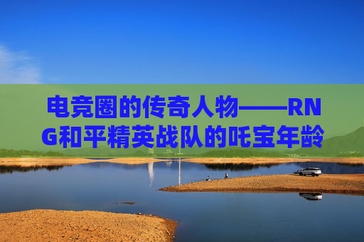 电竞圈的传奇人物——RNG和平精英战队的吒宝年龄之谜,和平精英tc吒宝年龄
