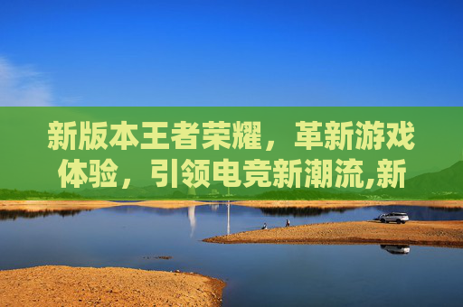 新版本王者荣耀，革新游戏体验，引领电竞新潮流,新版本王者荣耀下载