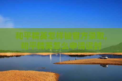 和平精英怎样被官方录取,和平精英怎么申请误封