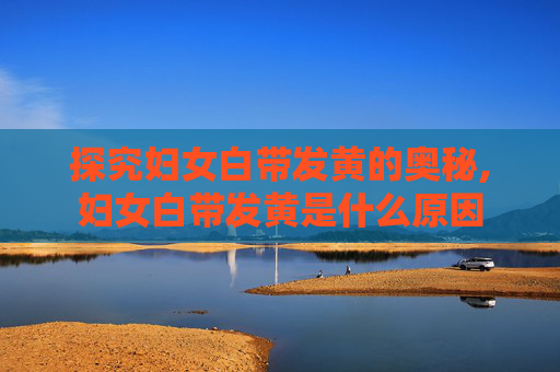 探究妇女白带发黄的奥秘,妇女白带发黄是什么原因