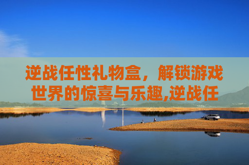 逆战任性礼物盒，解锁游戏世界的惊喜与乐趣,逆战任性礼物盒怎么用