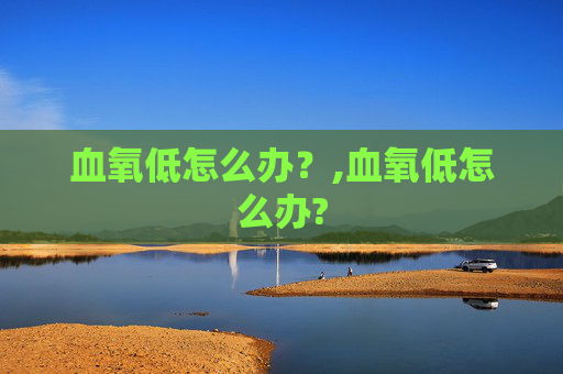 血氧低怎么办？,血氧低怎么办?